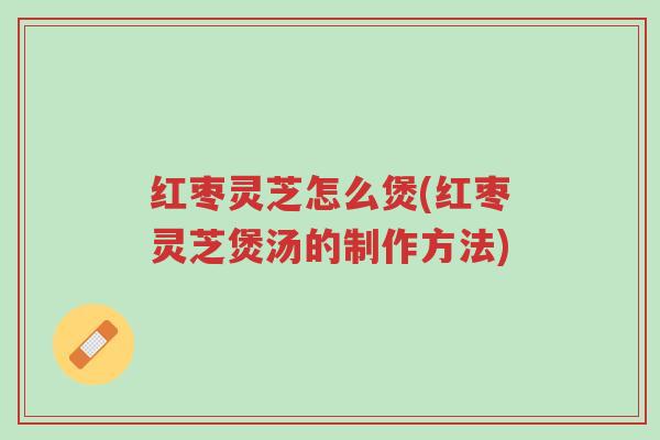 红枣灵芝怎么煲(红枣灵芝煲汤的制作方法)-第1张图片-超越