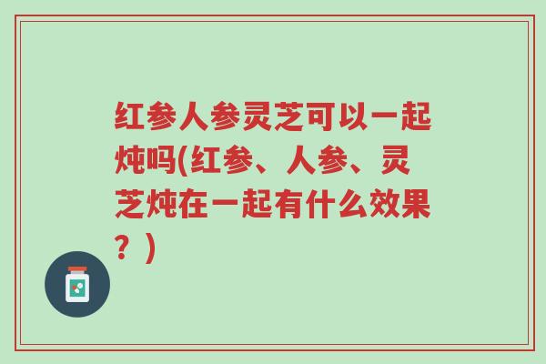 红参人参灵芝可以一起炖吗(红参、人参、灵芝炖在一起有什么效果?)-第1张图片-超越 红参人参灵芝可以一起炖吗(红参、人参、灵芝炖在一起有什么效果?)-第1张图片-超越