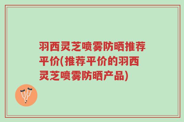 羽西灵芝喷雾防晒推荐平价(推荐平价的羽西灵芝喷雾防晒产品)-第1张图片-超越 羽西灵芝喷雾防晒推荐平价(推荐平价的羽西灵芝喷雾防晒产品)-第1张图片-超越