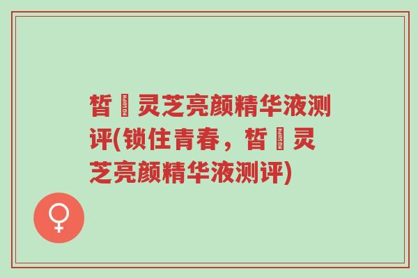 皙玥灵芝亮颜精华液测评(锁住青春,皙玥灵芝亮颜精华液测评)-第1张图片-超越 皙玥灵芝亮颜精华液测评(锁住青春,皙玥灵芝亮颜精华液测评)-第1张图片-超越