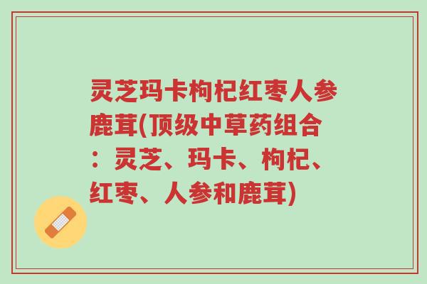 灵芝玛卡枸杞红枣人参鹿茸(顶级中草药组合：灵芝、玛卡、枸杞、红枣、人参和鹿茸)-第1张图片-超越