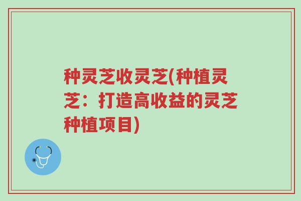 种灵芝收灵芝(种植灵芝：打造高收益的灵芝种植项目)-第1张图片-超越