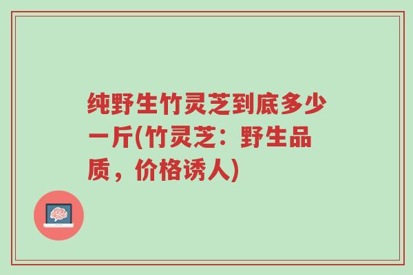 纯野生竹灵芝到底多少一斤(竹灵芝:野生品质,价格诱人)-第1张图片-超越 纯野生竹灵芝到底多少一斤(竹灵芝:野生品质,价格诱人)-第1张图片-超越