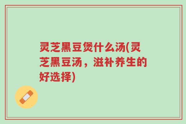 灵芝黑豆煲什么汤(灵芝黑豆汤,滋补养生的好选择)-第1张图片-超越 灵芝黑豆煲什么汤(灵芝黑豆汤,滋补养生的好选择)-第1张图片-超越