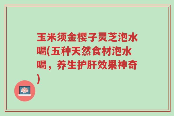 玉米须金樱子灵芝泡水喝(五种天然食材泡水喝,养生护肝效果神奇)-第1张图片-超越 玉米须金樱子灵芝泡水喝(五种天然食材泡水喝,养生护肝效果神奇)-第1张图片-超越