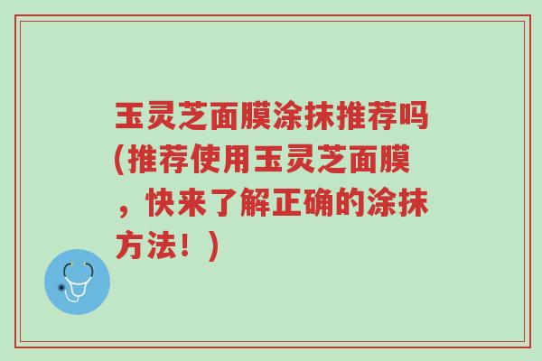 玉灵芝面膜涂抹推荐吗(推荐使用玉灵芝面膜，快来了解正确的涂抹方法！)-第1张图片-超越