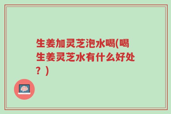 生姜加灵芝泡水喝(喝生姜灵芝水有什么好处?)-第1张图片-超越 生姜加灵芝泡水喝(喝生姜灵芝水有什么好处?)-第1张图片-超越