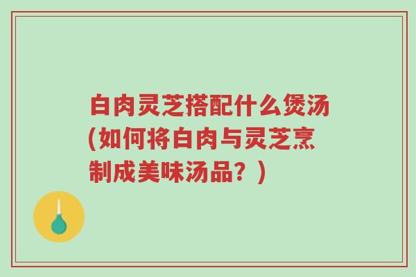 白肉灵芝搭配什么煲汤(如何将白肉与灵芝烹制成美味汤品？)-第1张图片-超越