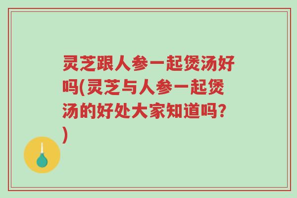 灵芝跟人参一起煲汤好吗(灵芝与人参一起煲汤的好处大家知道吗？)-第1张图片-超越