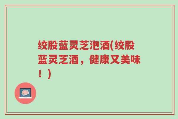 绞股蓝灵芝泡酒(绞股蓝灵芝酒,健康又美味!)-第1张图片-超越 绞股蓝灵芝泡酒(绞股蓝灵芝酒,健康又美味!)-第1张图片-超越