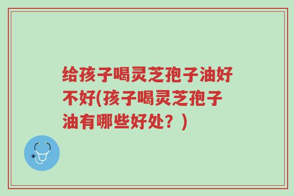 给孩子喝灵芝孢子油好不好(孩子喝灵芝孢子油有哪些好处?)-第1张图片-超越 给孩子喝灵芝孢子油好不好(孩子喝灵芝孢子油有哪些好处?)-第1张图片-超越