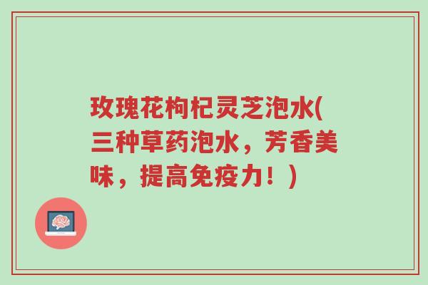 玫瑰花枸杞灵芝泡水(三种草药泡水,芳香美味,提高免疫力!)-第1张图片-超越 玫瑰花枸杞灵芝泡水(三种草药泡水,芳香美味,提高免疫力!)-第1张图片-超越