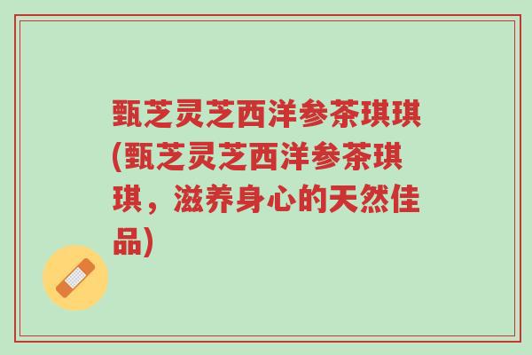 甄芝灵芝西洋参茶琪琪(甄芝灵芝西洋参茶琪琪,滋养身心的天然佳品)-第1张图片-超越 甄芝灵芝西洋参茶琪琪(甄芝灵芝西洋参茶琪琪,滋养身心的天然佳品)-第1张图片-超越