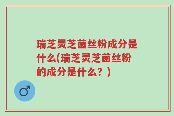 瑞芝灵芝菌丝粉成分是什么(瑞芝灵芝菌丝粉的成分是什么?)-第1张图片-超越 瑞芝灵芝菌丝粉成分是什么(瑞芝灵芝菌丝粉的成分是什么?)-第1张图片-超越