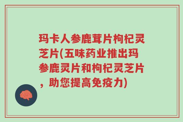 玛卡人参鹿茸片枸杞灵芝片(五味药业推出玛参鹿灵片和枸杞灵芝片，助您提高免疫力)-第1张图片-超越