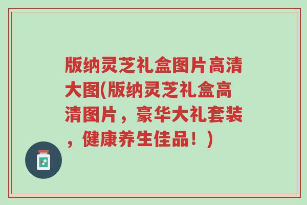 版纳灵芝礼盒图片高清大图(版纳灵芝礼盒高清图片,豪华大礼套装,健康养生佳品!)-第1张图片-超越 版纳灵芝礼盒图片高清大图(版纳灵芝礼盒高清图片,豪华大礼套装,健康养生佳品!)-第1张图片-超越