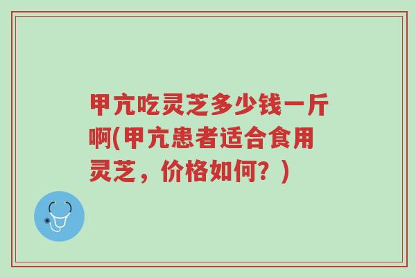 甲亢吃灵芝多少钱一斤啊(甲亢患者适合食用灵芝，价格如何？)-第1张图片-超越