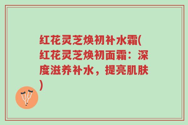 红花灵芝焕初补水霜(红花灵芝焕初面霜:深度滋养补水,提亮肌肤)-第1张图片-超越 红花灵芝焕初补水霜(红花灵芝焕初面霜:深度滋养补水,提亮肌肤)-第1张图片-超越