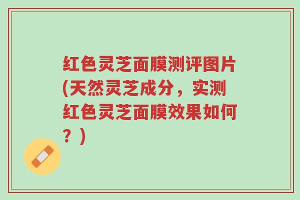 红色灵芝面膜测评图片(天然灵芝成分,实测红色灵芝面膜效果如何?)-第1张图片-超越 红色灵芝面膜测评图片(天然灵芝成分,实测红色灵芝面膜效果如何?)-第1张图片-超越