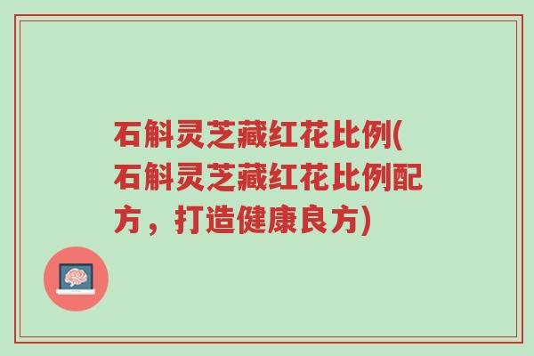石斛灵芝藏红花比例(石斛灵芝藏红花比例配方,打造健康良方)-第1张图片-超越 石斛灵芝藏红花比例(石斛灵芝藏红花比例配方,打造健康良方)-第1张图片-超越