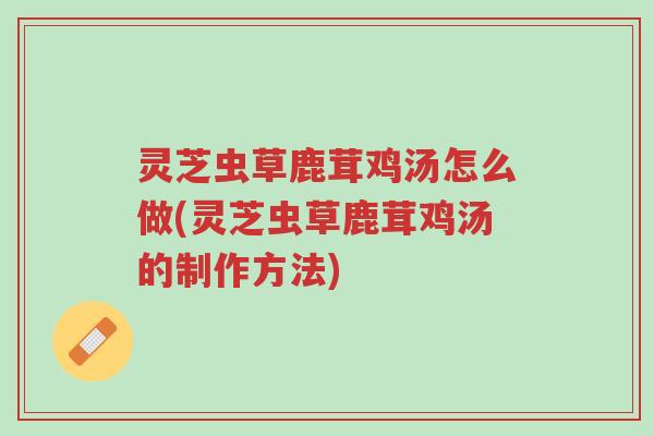 灵芝虫草鹿茸鸡汤怎么做(灵芝虫草鹿茸鸡汤的制作方法)-第1张图片-超越 灵芝虫草鹿茸鸡汤怎么做(灵芝虫草鹿茸鸡汤的制作方法)-第1张图片-超越