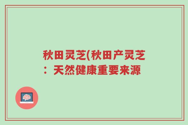 秋田灵芝(秋田产灵芝：天然健康重要来源-第1张图片-超越