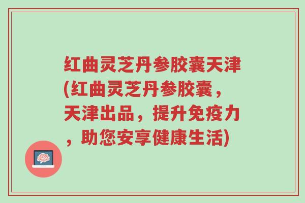 红曲灵芝丹参胶囊天津(红曲灵芝丹参胶囊,天津出品,提升免疫力,助您安享健康生活)-第1张图片-超越 红曲灵芝丹参胶囊天津(红曲灵芝丹参胶囊,天津出品,提升免疫力,助您安享健康生活)-第1张图片-超越