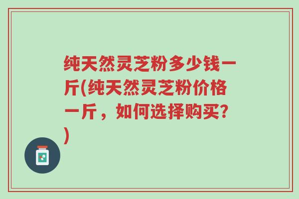 纯天然灵芝粉多少钱一斤(纯天然灵芝粉价格一斤,如何选择购买?)-第1张图片-超越 纯天然灵芝粉多少钱一斤(纯天然灵芝粉价格一斤,如何选择购买?)-第1张图片-超越