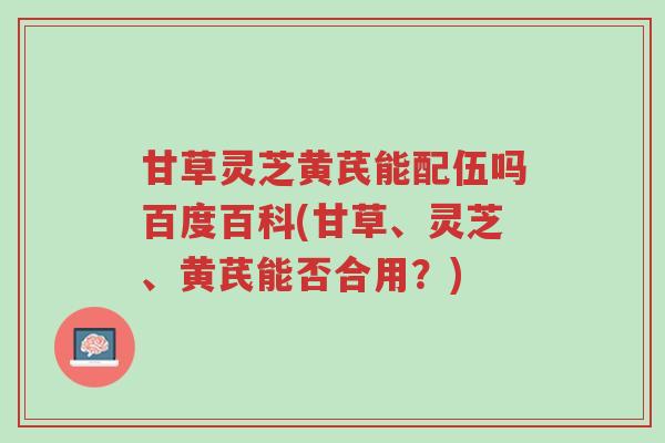 甘草灵芝黄芪能配伍吗百度百科(甘草、灵芝、黄芪能否合用?)-第1张图片-超越 甘草灵芝黄芪能配伍吗百度百科(甘草、灵芝、黄芪能否合用?)-第1张图片-超越