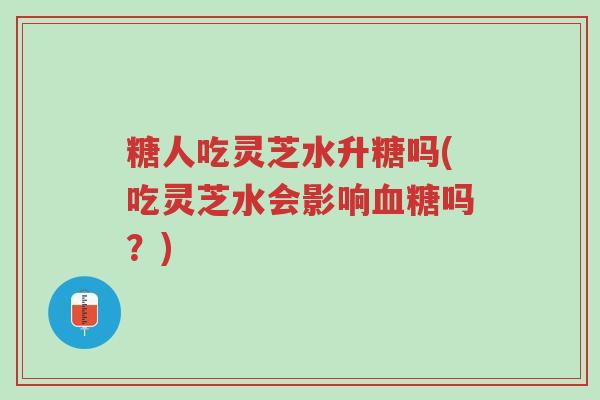 糖人吃灵芝水升糖吗(吃灵芝水会影响血糖吗?)-第1张图片-超越 糖人吃灵芝水升糖吗(吃灵芝水会影响血糖吗?)-第1张图片-超越