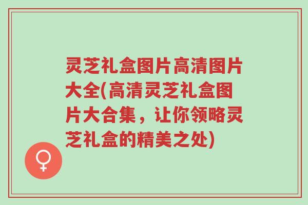 灵芝礼盒图片高清图片大全(高清灵芝礼盒图片大合集,让你领略灵芝礼盒的精美之处)-第1张图片-超越 灵芝礼盒图片高清图片大全(高清灵芝礼盒图片大合集,让你领略灵芝礼盒的精美之处)-第1张图片-超越