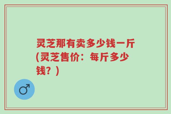 灵芝那有卖多少钱一斤(灵芝售价：每斤多少钱？)-第1张图片-超越