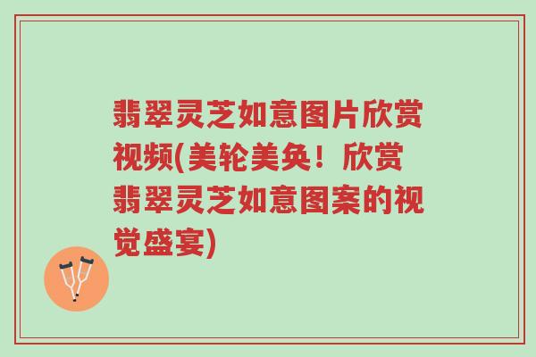 翡翠灵芝如意图片欣赏视频(美轮美奂！欣赏翡翠灵芝如意图案的视觉盛宴)-第1张图片-超越