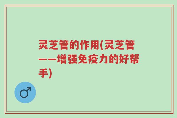 灵芝管的作用(灵芝管——增强免疫力的好帮手)-第1张图片-超越 灵芝管的作用(灵芝管——增强免疫力的好帮手)-第1张图片-超越