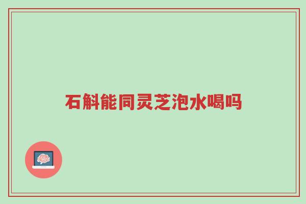 石斛能同灵芝泡水喝吗-第1张图片-超越 石斛能同灵芝泡水喝吗-第1张图片-超越