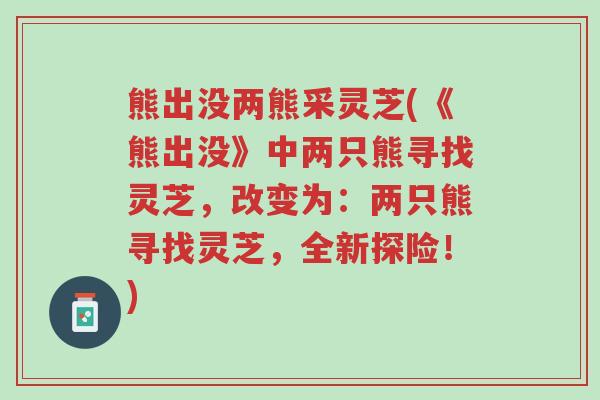 熊出没两熊采灵芝(《熊出没》中两只熊寻找灵芝,改变为:两只熊寻找灵芝,全新探险!)-第1张图片-超越 熊出没两熊采灵芝(《熊出没》中两只熊寻找灵芝,改变为:两只熊寻找灵芝,全新探险!)-第1张图片-超越