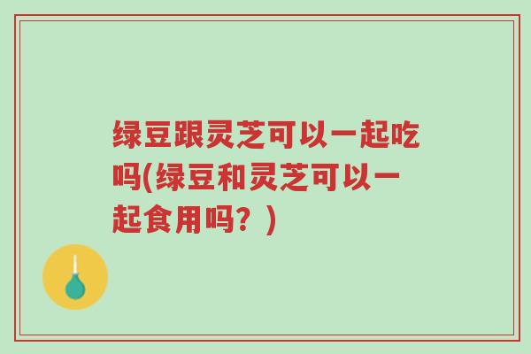 绿豆跟灵芝可以一起吃吗(绿豆和灵芝可以一起食用吗?)-第1张图片-超越 绿豆跟灵芝可以一起吃吗(绿豆和灵芝可以一起食用吗?)-第1张图片-超越