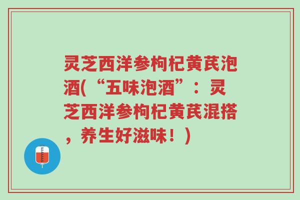灵芝西洋参枸杞黄芪泡酒(“五味泡酒”:灵芝西洋参枸杞黄芪混搭,养生好滋味!)-第1张图片-超越 灵芝西洋参枸杞黄芪泡酒(“五味泡酒”:灵芝西洋参枸杞黄芪混搭,养生好滋味!)-第1张图片-超越