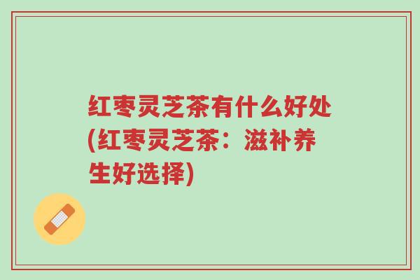 红枣灵芝茶有什么好处(红枣灵芝茶：滋补养生好选择)-第1张图片-超越