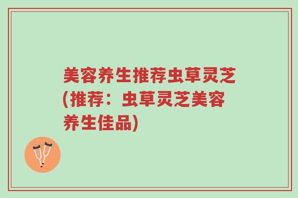 美容养生推荐虫草灵芝(推荐：虫草灵芝美容养生佳品)-第1张图片-超越