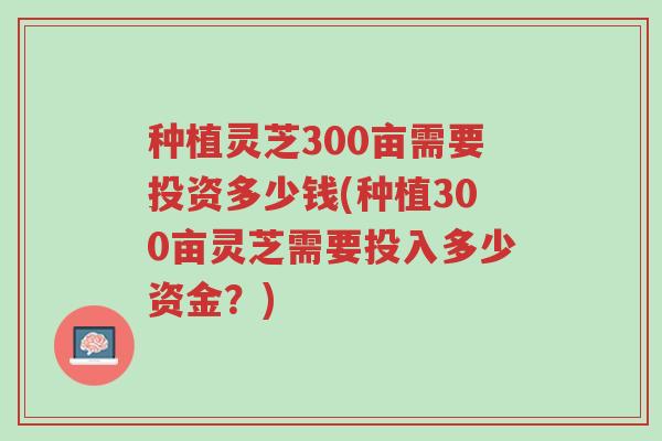 种植灵芝300亩需要投资多少钱(种植300亩灵芝需要投入多少资金?)-第1张图片-超越 种植灵芝300亩需要投资多少钱(种植300亩灵芝需要投入多少资金?)-第1张图片-超越