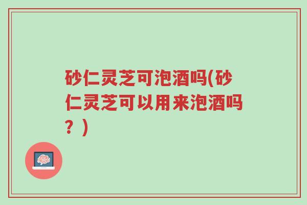砂仁灵芝可泡酒吗(砂仁灵芝可以用来泡酒吗?)-第1张图片-超越 砂仁灵芝可泡酒吗(砂仁灵芝可以用来泡酒吗?)-第1张图片-超越