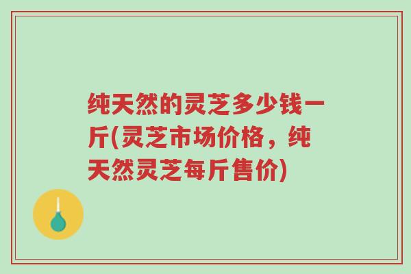 纯天然的灵芝多少钱一斤(灵芝市场价格,纯天然灵芝每斤售价)-第1张图片-超越 纯天然的灵芝多少钱一斤(灵芝市场价格,纯天然灵芝每斤售价)-第1张图片-超越