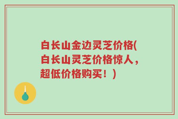 白长山金边灵芝价格(白长山灵芝价格惊人,超低价格购买!)-第1张图片-超越 白长山金边灵芝价格(白长山灵芝价格惊人,超低价格购买!)-第1张图片-超越