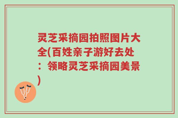 灵芝采摘园拍照图片大全(百姓亲子游好去处：领略灵芝采摘园美景)-第1张图片-超越