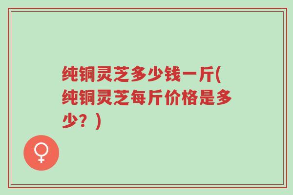 纯铜灵芝多少钱一斤(纯铜灵芝每斤价格是多少?)-第1张图片-超越 纯铜灵芝多少钱一斤(纯铜灵芝每斤价格是多少?)-第1张图片-超越
