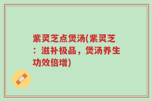 紫灵芝点煲汤(紫灵芝：滋补极品，煲汤养生功效倍增)-第1张图片-超越