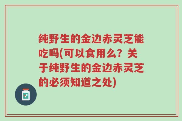 纯野生的金边赤灵芝能吃吗(可以食用么?关于纯野生的金边赤灵芝的必须知道之处)-第1张图片-超越 纯野生的金边赤灵芝能吃吗(可以食用么?关于纯野生的金边赤灵芝的必须知道之处)-第1张图片-超越