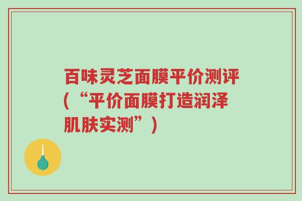 百味灵芝面膜平价测评(“平价面膜打造润泽肌肤实测”)-第1张图片-超越 百味灵芝面膜平价测评(“平价面膜打造润泽肌肤实测”)-第1张图片-超越