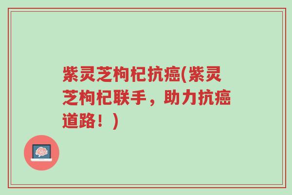 紫灵芝枸杞抗癌(紫灵芝枸杞联手,助力抗癌道路!)-第1张图片-超越 紫灵芝枸杞抗癌(紫灵芝枸杞联手,助力抗癌道路!)-第1张图片-超越